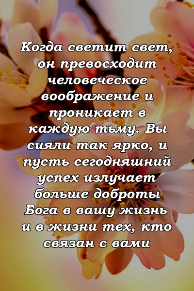 Когда светит свет, он превосходит человеческое воображение и проникает в каждую тьму. Вы сияли так ярко, и пусть сегодняшний успех излучает больше доброты Бога в вашу жизнь и в жизни тех, кто связан с вами