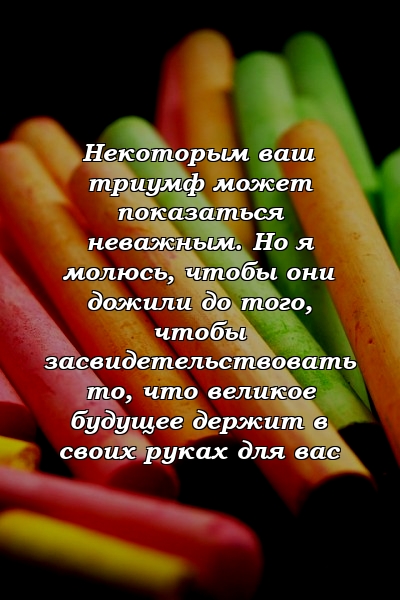 Некоторым ваш триумф может показаться неважным. Но я молюсь, чтобы они дожили до того, чтобы засвидетельствовать то, что великое будущее держит в своих руках для вас