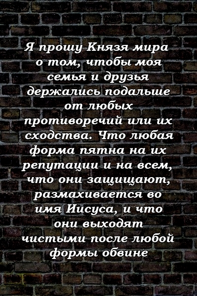 Я прошу Князя мира о том, чтобы моя семья и друзья держались подальше от любых противоречий или их сходства. Что любая форма пятна на их репутации и на всем, что они защищают, размахивается во имя Иисуса, и что они выходят чистыми после любой формы обвине