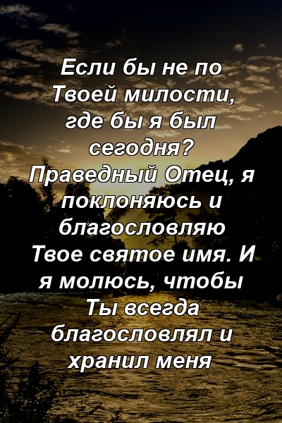 Если бы не по Твоей милости, где бы я был сегодня? Праведный Отец, я поклоняюсь и благословляю Твое святое имя. И я молюсь, чтобы Ты всегда благословлял и хранил меня