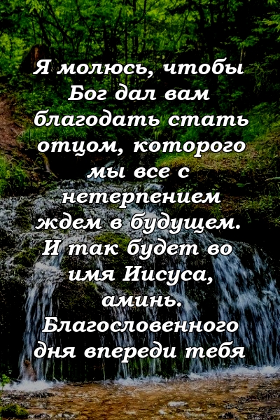 Я молюсь, чтобы Бог дал вам благодать стать отцом, которого мы все с нетерпением ждем в будущем. И так будет во имя Иисуса, аминь. Благословенного дня впереди тебя