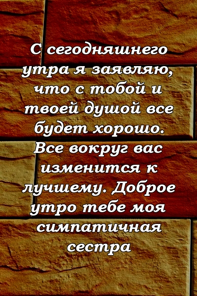 С сегодняшнего утра я заявляю, что с тобой и твоей душой все будет хорошо. Все вокруг вас изменится к лучшему. Доброе утро тебе моя симпатичная сестра