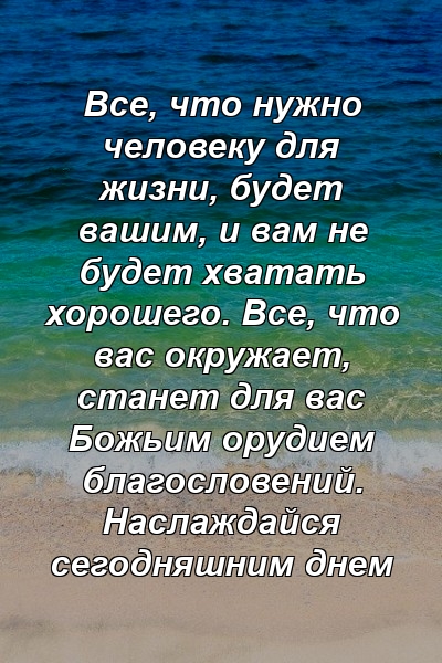 Все, что нужно человеку для жизни, будет вашим, и вам не будет хватать хорошего. Все, что вас окружает, станет для вас Божьим орудием благословений. Наслаждайся сегодняшним днем