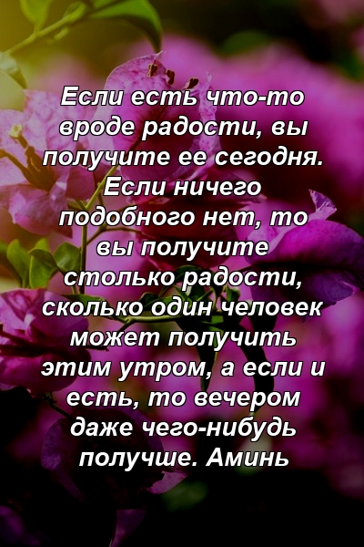 Если есть что-то вроде радости, вы получите ее сегодня. Если ничего подобного нет, то вы получите столько радости, сколько один человек может получить этим утром, а если и есть, то вечером даже чего-нибудь получше. Аминь