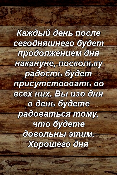 Каждый день после сегодняшнего будет продолжением дня накануне, поскольку радость будет присутствовать во всех них. Вы изо дня в день будете радоваться тому, что будете довольны этим. Хорошего дня