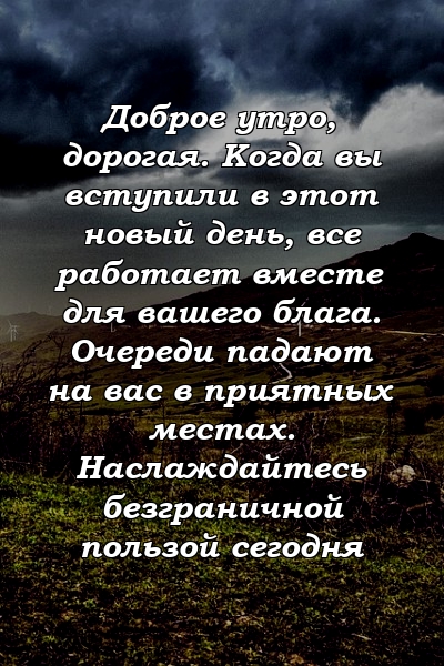 Доброе утро, дорогая. Когда вы вступили в этот новый день, все работает вместе для вашего блага. Очереди падают на вас в приятных местах. Наслаждайтесь безграничной пользой сегодня