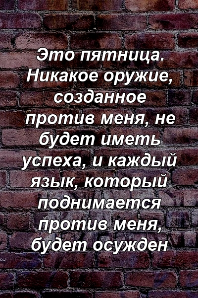 Это пятница. Никакое оружие, созданное против меня, не будет иметь успеха, и каждый язык, который поднимается против меня, будет осужден