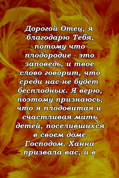 Дорогой Отец, я благодарю Тебя, потому что плодородие - это заповедь, и твое слово говорит, что среди нас не будет бесплодных. Я верю, поэтому признаюсь, что я плодовитая и счастливая мать детей, поселившихся в своем доме Господом. Ханна призвала вас, и в