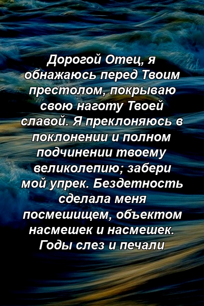 Дорогой Отец, я обнажаюсь перед Твоим престолом, покрываю свою наготу Твоей славой. Я преклоняюсь в поклонении и полном подчинении твоему великолепию; забери мой упрек. Бездетность сделала меня посмешищем, объектом насмешек и насмешек. Годы слез и печали 