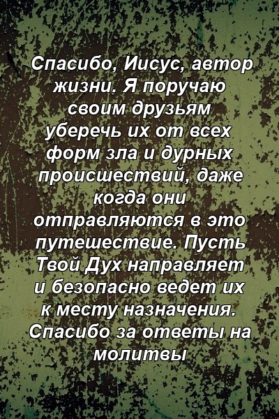 Спасибо, Иисус, автор жизни. Я поручаю своим друзьям уберечь их от всех форм зла и дурных происшествий, даже когда они отправляются в это путешествие. Пусть Твой Дух направляет и безопасно ведет их к месту назначения. Спасибо за ответы на молитвы