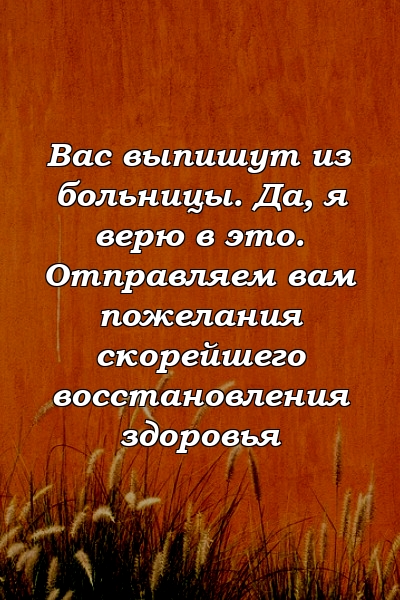 Вас выпишут из больницы. Да, я верю в это. Отправляем вам пожелания скорейшего восстановления здоровья