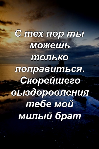 С тех пор ты можешь только поправиться. Скорейшего выздоровления тебе мой милый брат