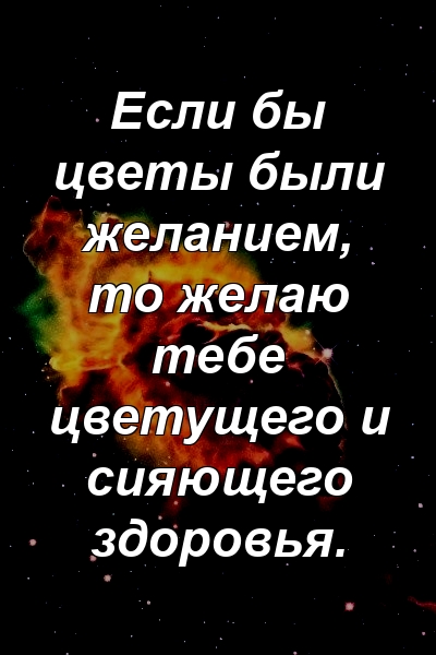 Если бы цветы были желанием, то желаю тебе цветущего и сияющего здоровья.