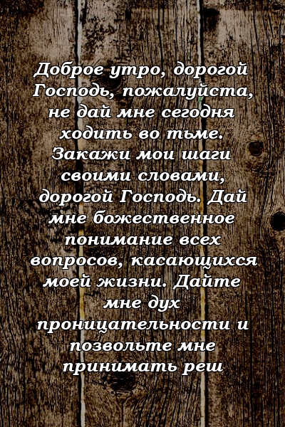 Доброе утро, дорогой Господь, пожалуйста, не дай мне сегодня ходить во тьме. Закажи мои шаги своими словами, дорогой Господь. Дай мне божественное понимание всех вопросов, касающихся моей жизни. Дайте мне дух проницательности и позвольте мне принимать реш