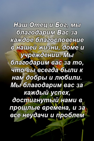 Наш Отец и Бог, мы благодарим Вас за каждое благословение в нашей жизни, доме и учреждении. Мы благодарим вас за то, что вы всегда были к нам добры и любили. Мы благодарим вас за каждый успех, достигнутый нами в прошлые времена, и за все неудачи и проблем