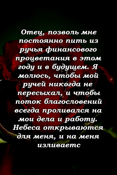 Отец, позволь мне постоянно пить из ручья финансового процветания в этом году и в будущем. Я молюсь, чтобы мой ручей никогда не пересыхал, и чтобы поток благословений всегда проливался на мои дела и работу. Небеса открываются для меня, и на меня изливаетс