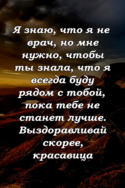 Я знаю, что я не врач, но мне нужно, чтобы ты знала, что я всегда буду рядом с тобой, пока тебе не станет лучше. Выздоравливай скорее, красавица