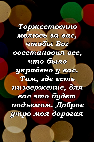 Торжественно молюсь за вас, чтобы Бог восстановил все, что было украдено у вас. Там, где есть низвержение, для вас это будет подъемом. Доброе утро моя дорогая