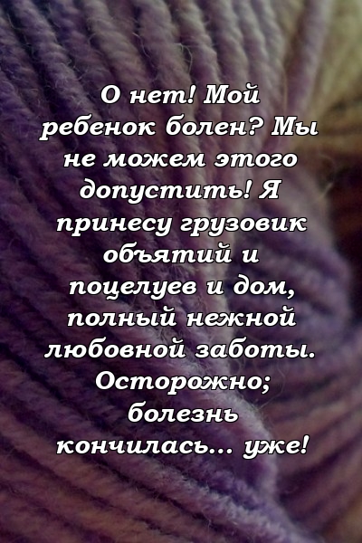 О нет! Мой ребенок болен? Мы не можем этого допустить! Я принесу грузовик объятий и поцелуев и дом, полный нежной любовной заботы. Осторожно; болезнь кончилась… уже!