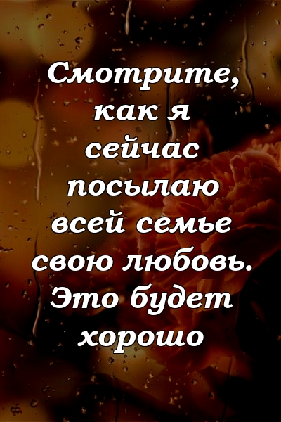 Смотрите, как я сейчас посылаю всей семье свою любовь. Это будет хорошо