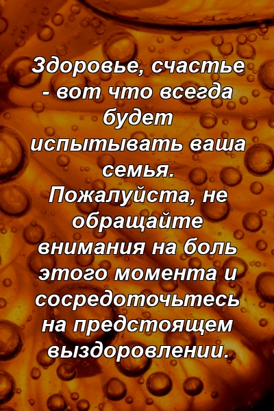 Здоровье, счастье - вот что всегда будет испытывать ваша семья. Пожалуйста, не обращайте внимания на боль этого момента и сосредоточьтесь на предстоящем выздоровлении.