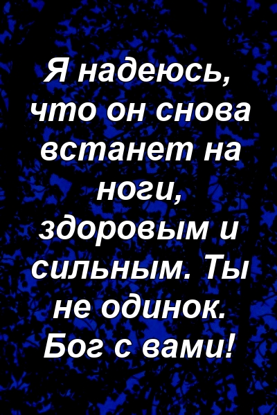 Я надеюсь, что он снова встанет на ноги, здоровым и сильным. Ты не одинок. Бог с вами!