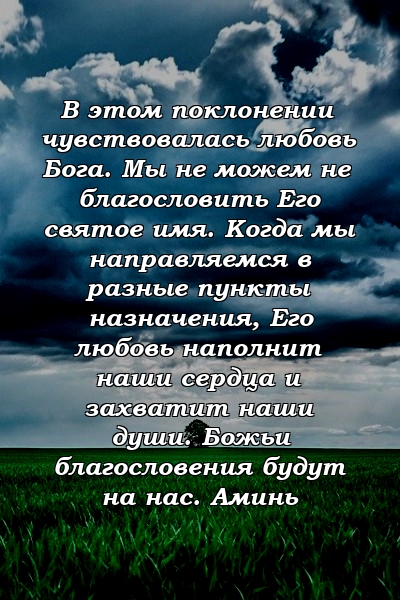 В этом поклонении чувствовалась любовь Бога. Мы не можем не благословить Его святое имя. Когда мы направляемся в разные пункты назначения, Его любовь наполнит наши сердца и захватит наши души. Божьи благословения будут на нас. Аминь