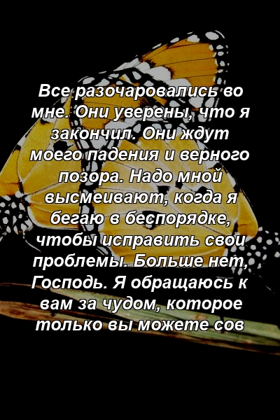 Все разочаровались во мне. Они уверены, что я закончил. Они ждут моего падения и верного позора. Надо мной высмеивают, когда я бегаю в беспорядке, чтобы исправить свои проблемы. Больше нет, Господь. Я обращаюсь к вам за чудом, которое только вы можете сов