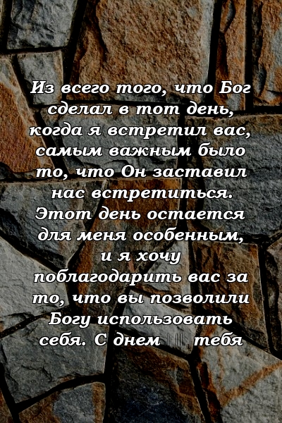 Из всего того, что Бог сделал в тот день, когда я встретил вас, самым важным было то, что Он заставил нас встретиться. Этот день остается для меня особенным, и я хочу поблагодарить вас за то, что вы позволили Богу использовать себя. С днем ​​тебя