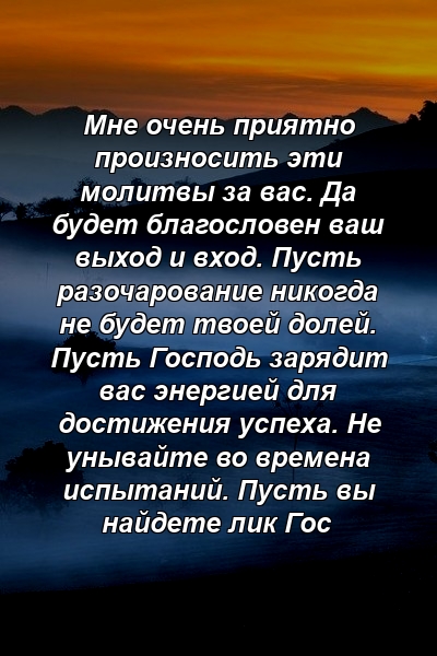 Мне очень приятно произносить эти молитвы за вас. Да будет благословен ваш выход и вход. Пусть разочарование никогда не будет твоей долей. Пусть Господь зарядит вас энергией для достижения успеха. Не унывайте во времена испытаний. Пусть вы найдете лик Гос