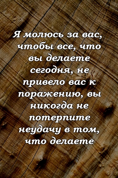 Я молюсь за вас, чтобы все, что вы делаете сегодня, не привело вас к поражению, вы никогда не потерпите неудачу в том, что делаете