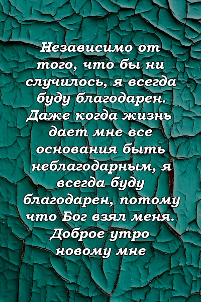 Независимо от того, что бы ни случилось, я всегда буду благодарен. Даже когда жизнь дает мне все основания быть неблагодарным, я всегда буду благодарен, потому что Бог взял меня. Доброе утро новому мне