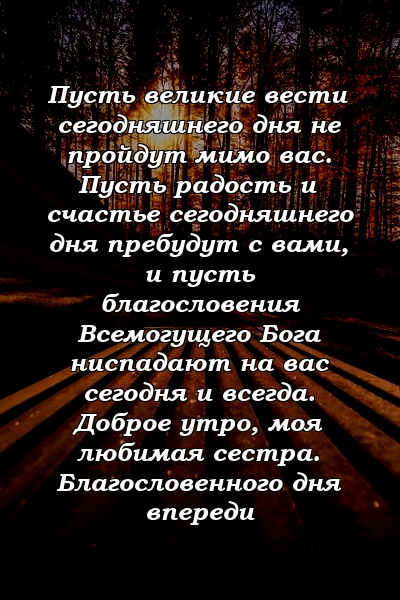 Пусть великие вести сегодняшнего дня не пройдут мимо вас. Пусть радость и счастье сегодняшнего дня пребудут с вами, и пусть благословения Всемогущего Бога ниспадают на вас сегодня и всегда. Доброе утро, моя любимая сестра. Благословенного дня впереди