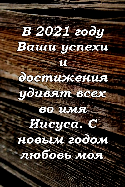 В 2021 году Ваши успехи и достижения удивят всех во имя Иисуса. С новым годом любовь моя