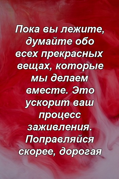 Пока вы лежите, думайте обо всех прекрасных вещах, которые мы делаем вместе. Это ускорит ваш процесс заживления. Поправляйся скорее, дорогая