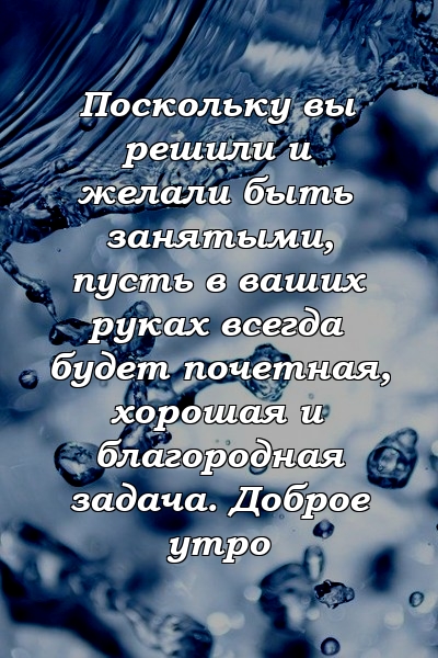 Поскольку вы решили и желали быть занятыми, пусть в ваших руках всегда будет почетная, хорошая и благородная задача. Доброе утро