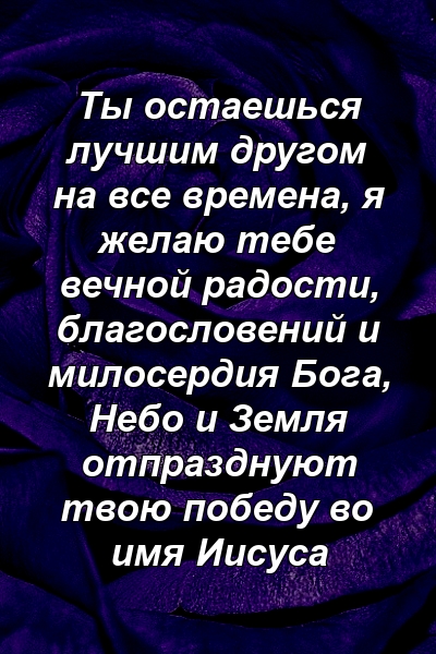 Ты остаешься лучшим другом на все времена, я желаю тебе вечной радости, благословений и милосердия Бога, Небо и Земля отпразднуют твою победу во имя Иисуса