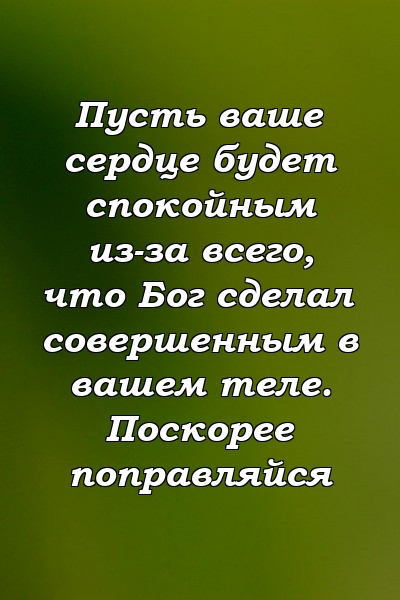 Пусть ваше сердце будет спокойным из-за всего, что Бог сделал совершенным в вашем теле. Поскорее поправляйся