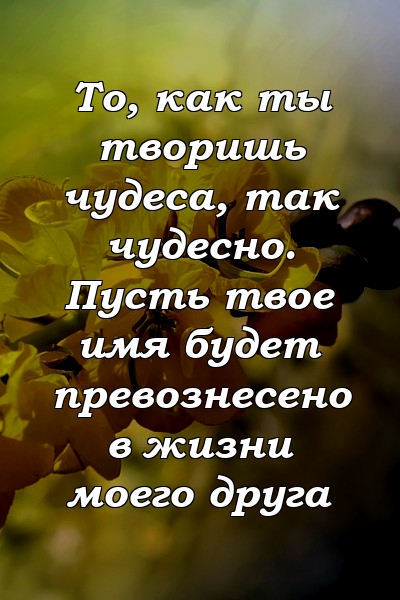 То, как ты творишь чудеса, так чудесно. Пусть твое имя будет превознесено в жизни моего друга