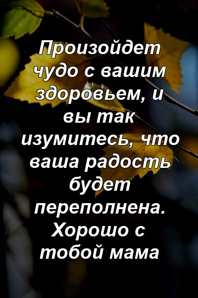 Произойдет чудо с вашим здоровьем, и вы так изумитесь, что ваша радость будет переполнена. Хорошо с тобой мама