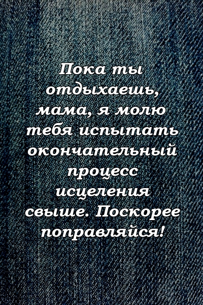 Пока ты отдыхаешь, мама, я молю тебя испытать окончательный процесс исцеления свыше. Поскорее поправляйся!