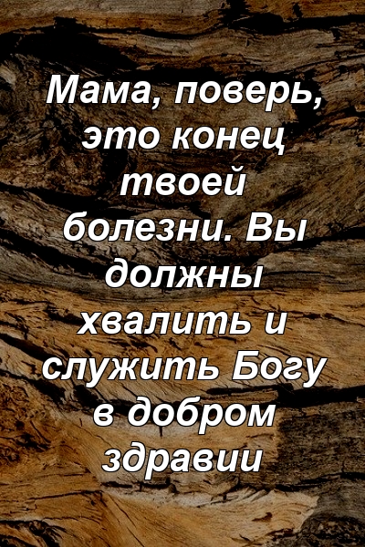 Мама, поверь, это конец твоей болезни. Вы должны хвалить и служить Богу в добром здравии