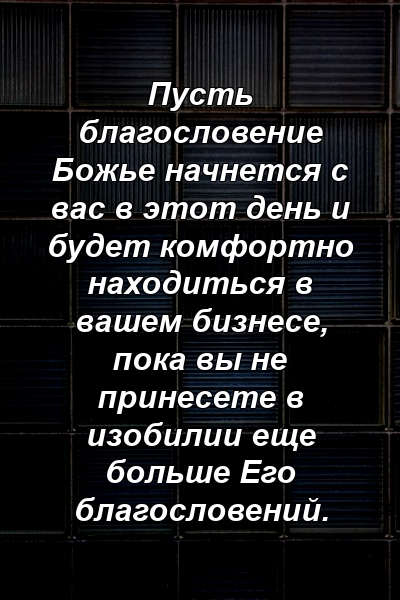 Пусть благословение Божье начнется с вас в этот день и будет комфортно находиться в вашем бизнесе, пока вы не принесете в изобилии еще больше Его благословений.