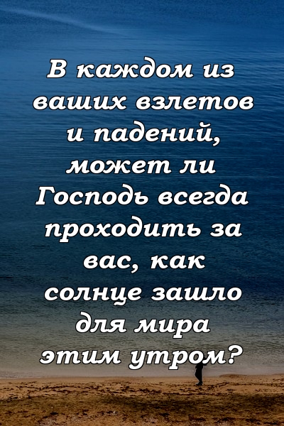 В каждом из ваших взлетов и падений, может ли Господь всегда проходить за вас, как солнце зашло для мира этим утром?