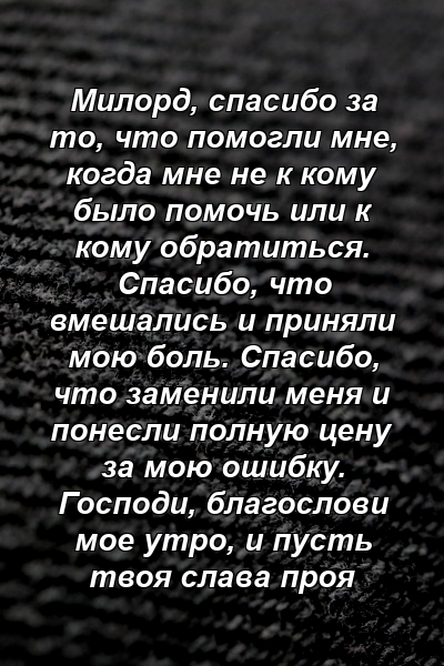 Милорд, спасибо за то, что помогли мне, когда мне не к кому было помочь или к кому обратиться. Спасибо, что вмешались и приняли мою боль. Спасибо, что заменили меня и понесли полную цену за мою ошибку. Господи, благослови мое утро, и пусть твоя слава проя