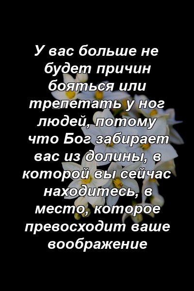 У вас больше не будет причин бояться или трепетать у ног людей, потому что Бог забирает вас из долины, в которой вы сейчас находитесь, в место, которое превосходит ваше воображение