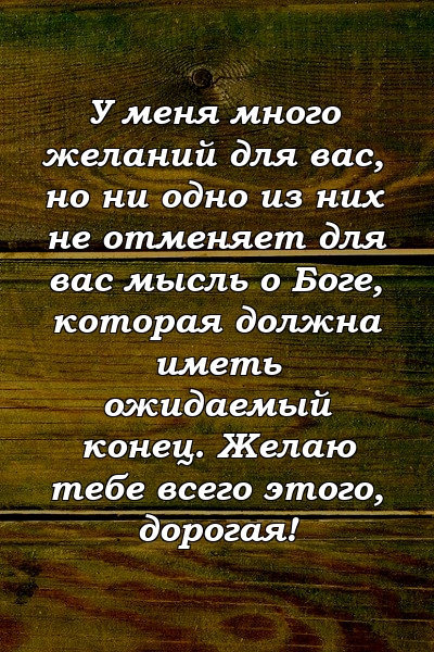 У меня много желаний для вас, но ни одно из них не отменяет для вас мысль о Боге, которая должна иметь ожидаемый конец. Желаю тебе всего этого, дорогая!