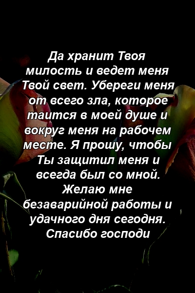 Да хранит Твоя милость и ведет меня Твой свет. Убереги меня от всего зла, которое таится в моей душе и вокруг меня на рабочем месте. Я прошу, чтобы Ты защитил меня и всегда был со мной. Желаю мне безаварийной работы и удачного дня сегодня. Спасибо господи