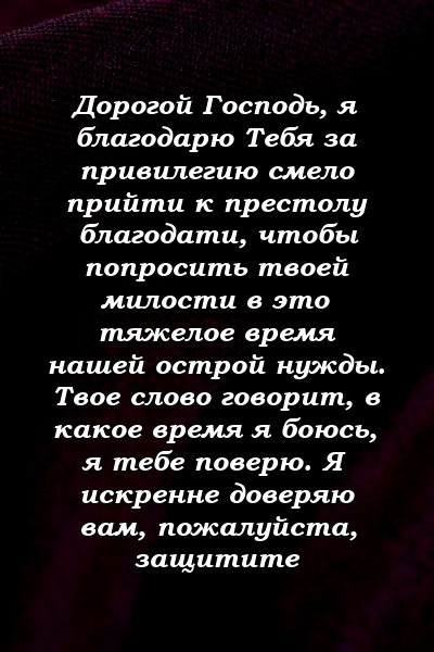 Дорогой Господь, я благодарю Тебя за привилегию смело прийти к престолу благодати, чтобы попросить твоей милости в это тяжелое время нашей острой нужды. Твое слово говорит, в какое время я боюсь, я тебе поверю. Я искренне доверяю вам, пожалуйста, защитите