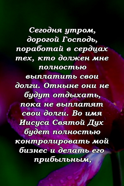 Сегодня утром, дорогой Господь, поработай в сердцах тех, кто должен мне полностью выплатить свои долги. Отныне они не будут отдыхать, пока не выплатят свои долги. Во имя Иисуса Святой Дух будет полностью контролировать мой бизнес и делать его прибыльным, 